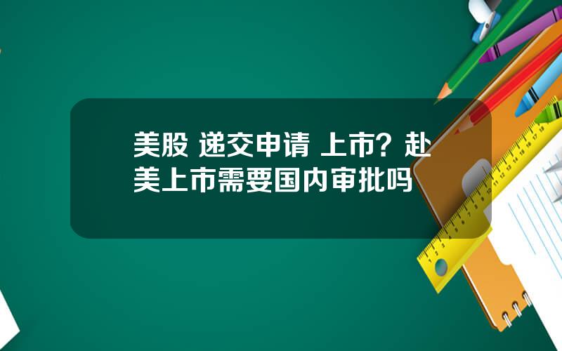 美股 递交申请 上市？赴美上市需要国内审批吗